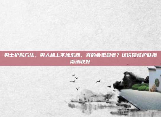 男士护肤方法,男人脸上不涂东西,真的会更显老?这份硬核护肤指南请收好