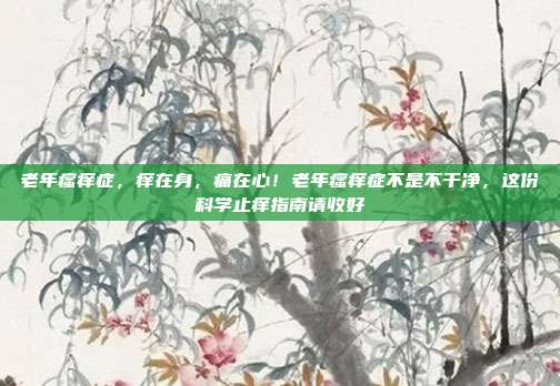 老年瘙痒症，痒在身，痛在心！老年瘙痒症不是不干净，这份科学止痒指南请收好