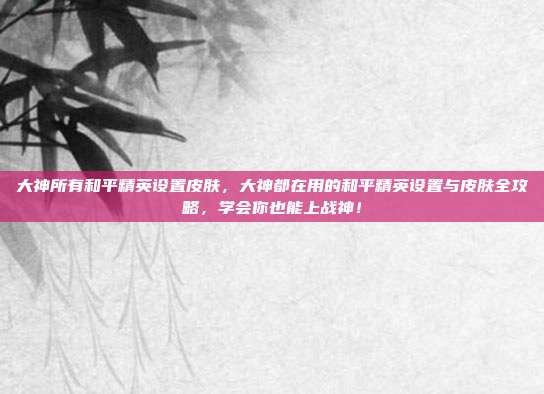 大神所有和平精英设置皮肤，大神都在用的和平精英设置与皮肤全攻略，学会你也能上战神！