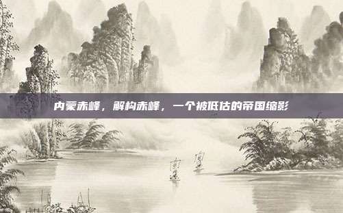 内蒙赤峰,解构赤峰,一个被低估的帝国缩影