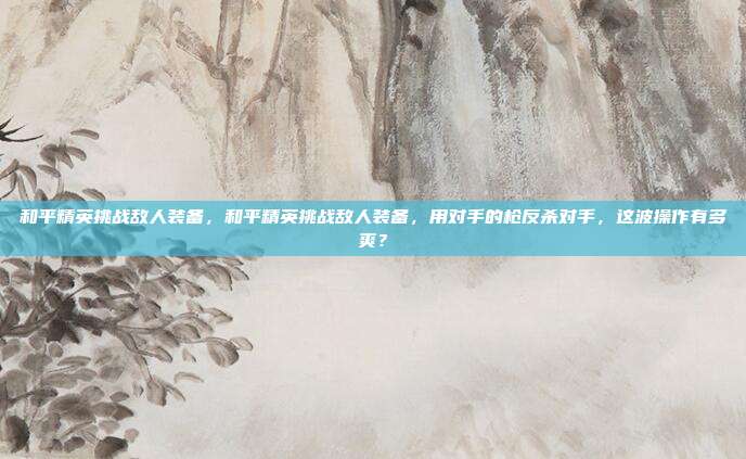 和平精英挑战敌人装备，和平精英挑战敌人装备，用对手的枪反杀对手，这波操作有多爽？