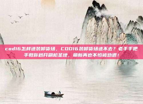 cod16怎样进装卸货场，COD16装卸货场进不去？老手手把手教你秒开刷枪圣地，萌新再也不怕被劝退！