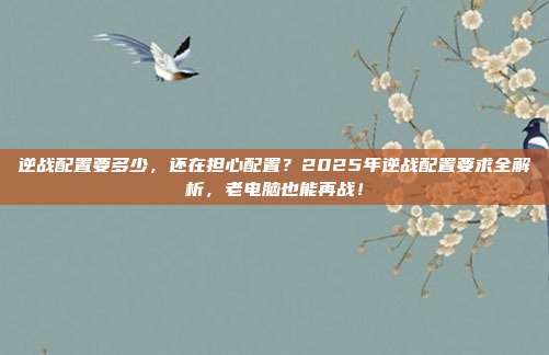 逆战配置要多少,还在担心配置?2025年逆战配置要求全解析,老电脑也能再战!