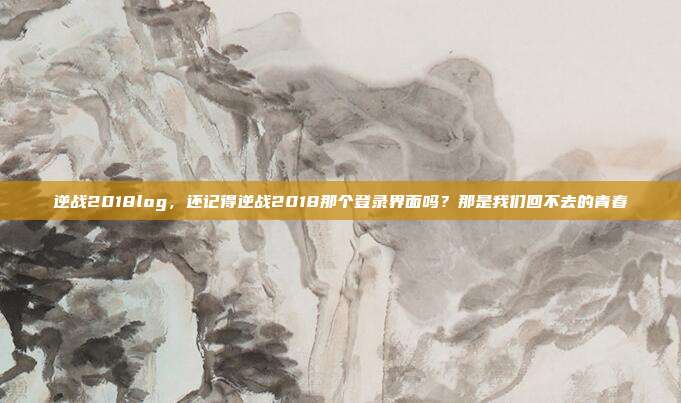 逆战2018log,还记得逆战2018那个登录界面吗?那是我们回不去的青春