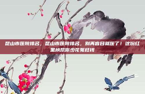 昆山市医院排名,昆山市医院排名,别再盲目就医了!这份红黑榜帮你少花冤枉钱