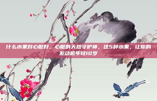 什么水果对心脏好,心脏的天然守护神,这5种水果,让你的发动机年轻10岁