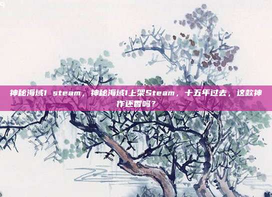 神秘海域1 steam,神秘海域1上架Steam,十五年过去,这款神作还香吗?