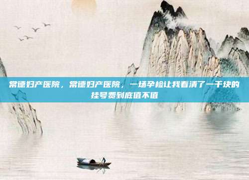 常德妇产医院,常德妇产医院,一场孕检让我看清了一千块的挂号费到底值不值