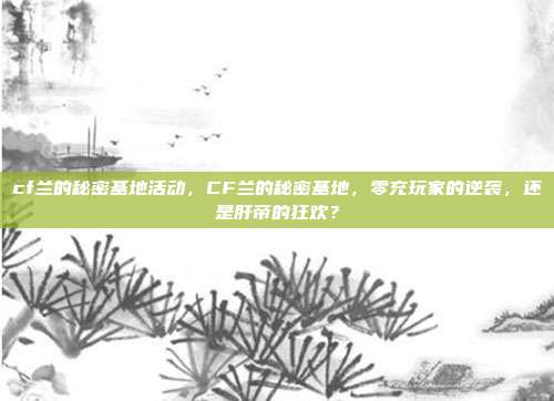 cf兰的秘密基地活动,CF兰的秘密基地,零充玩家的逆袭,还是肝帝的狂欢?