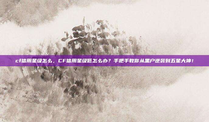 cf信用星级怎么，CF信用星级低怎么办？手把手教你从黑户逆袭到五星大神！