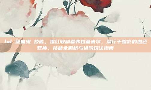 lol 吸血鬼 技能,猩红收割者弗拉基米尔,潜行于暗影的血色死神,技能全解析与进阶玩法指南