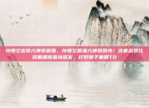 孙悟空出装六神装最强,孙悟空最强六神装曝光!这套出装让对面脆皮直接蒸发,打野猴子重回T0