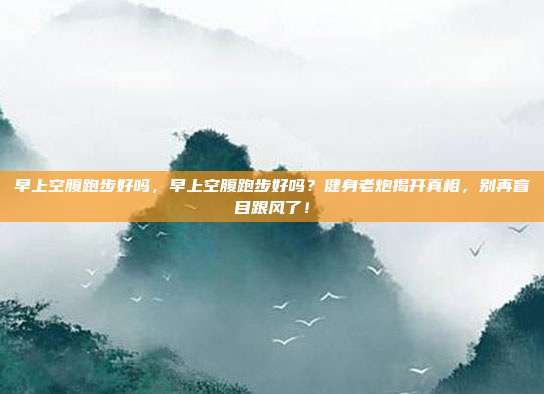 早上空腹跑步好吗,早上空腹跑步好吗?健身老炮揭开真相,别再盲目跟风了!