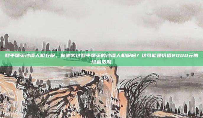 和平精英沙漠人机衣服，你嘲笑过和平精英的沙漠人机服吗？这可能是价值2000元的隐藏皮肤
