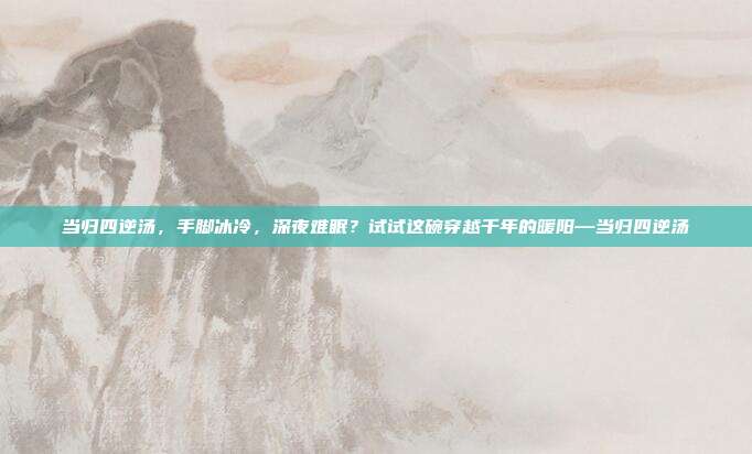 当归四逆汤,手脚冰冷,深夜难眠?试试这碗穿越千年的暖阳—当归四逆汤
