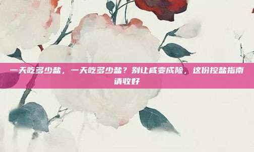 一天吃多少盐,一天吃多少盐?别让咸变成险,这份控盐指南请收好