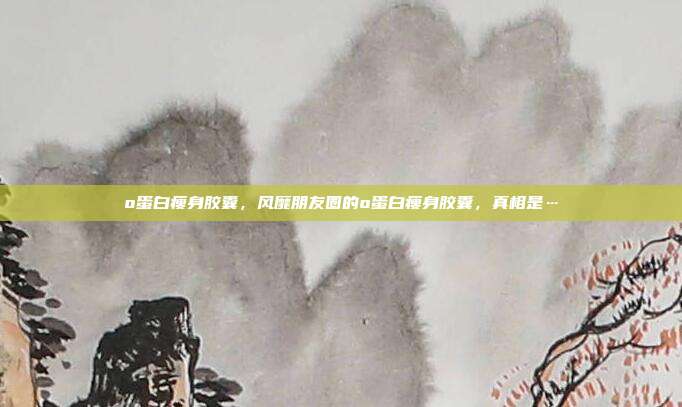 o蛋白瘦身胶囊,风靡朋友圈的o蛋白瘦身胶囊,真相是…