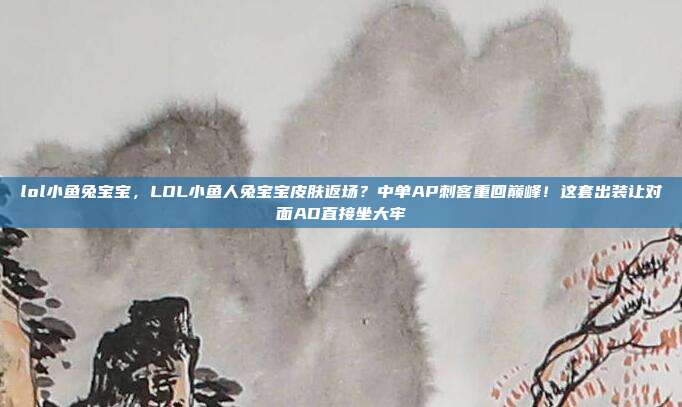 lol小鱼兔宝宝,LOL小鱼人兔宝宝皮肤返场?中单AP刺客重回巅峰!这套出装让对面AD直接坐大牢