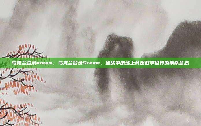 乌克兰登录steam，乌克兰登录Steam，当战争废墟上长出数字世界的钢铁意志