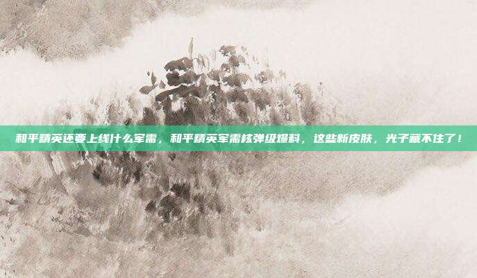 和平精英还要上线什么军需,和平精英军需核弹级爆料,这些新皮肤,光子藏不住了!