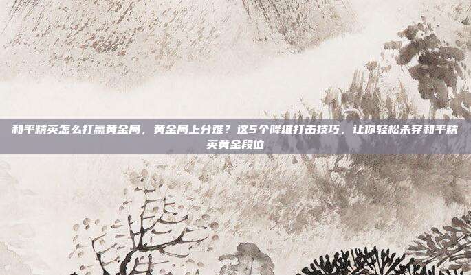 和平精英怎么打赢黄金局,黄金局上分难?这5个降维打击技巧,让你轻松杀穿和平精英黄金段位