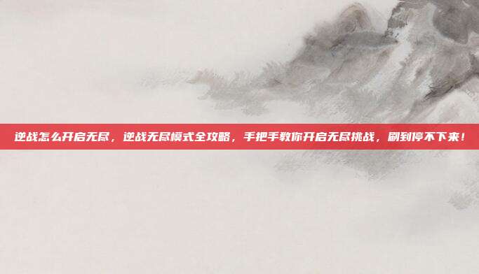 逆战怎么开启无尽,逆战无尽模式全攻略,手把手教你开启无尽挑战,刷到停不下来!
