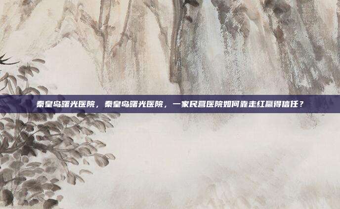 秦皇岛曙光医院,秦皇岛曙光医院,一家民营医院如何靠走红赢得信任?