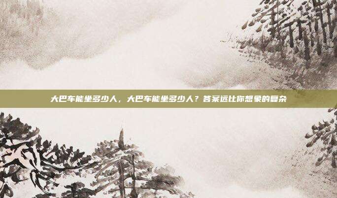 大巴车能坐多少人,大巴车能坐多少人?答案远比你想象的复杂