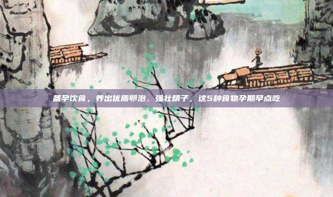 备孕饮食,养出优质卵泡、强壮精子,这5种食物孕期早点吃