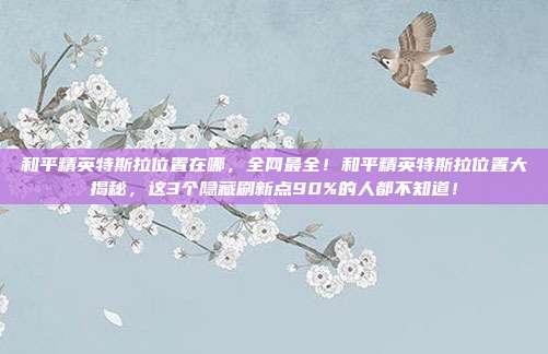 和平精英特斯拉位置在哪,全网最全!和平精英特斯拉位置大揭秘,这3个隐藏刷新点90%的人都不知道!