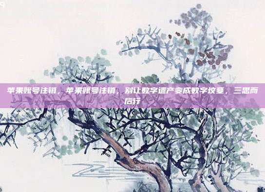 苹果账号注销,苹果账号注销,别让数字遗产变成数字坟墓,三思而后行