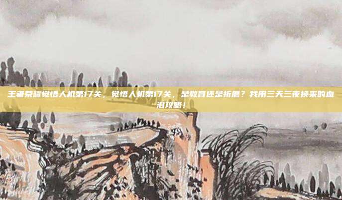 王者荣耀觉悟人机第17关,觉悟人机第17关,是教育还是折磨?我用三天三夜换来的血泪攻略!