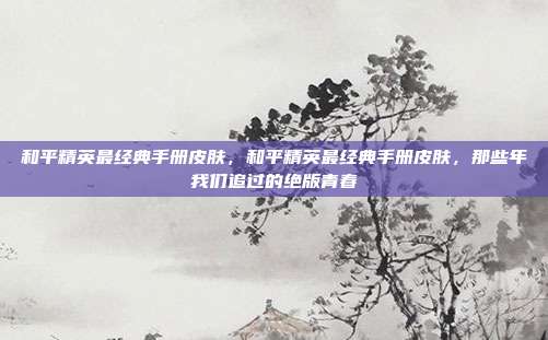 和平精英最经典手册皮肤,和平精英最经典手册皮肤,那些年我们追过的绝版青春