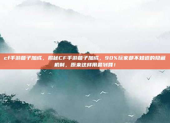 cf手游箱子加成,揭秘CF手游箱子加成,90%玩家都不知道的隐藏机制,原来这样用最划算!