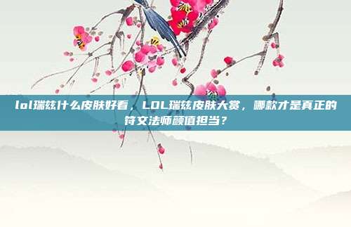 lol瑞兹什么皮肤好看,LOL瑞兹皮肤大赏,哪款才是真正的符文法师颜值担当?