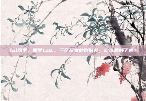 lol明早,明早LOL,三亿玩家的倒时差,你准备好了吗?