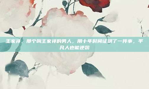 王家祥,那个叫王家祥的男人,用十年时间证明了一件事,平凡人也能逆袭