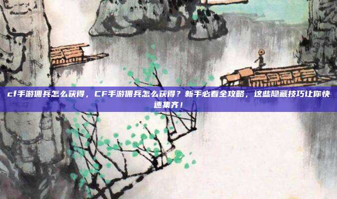 cf手游佣兵怎么获得,CF手游佣兵怎么获得?新手必看全攻略,这些隐藏技巧让你快速集齐!