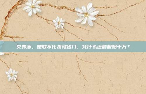 艾弗莎,她敢不化妆就出门,凭什么还能吸粉千万?