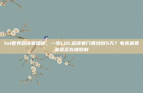 lol世界总决赛票价,一张LOL总决赛门票炒到5万?电竞最贵韭菜正在被收割