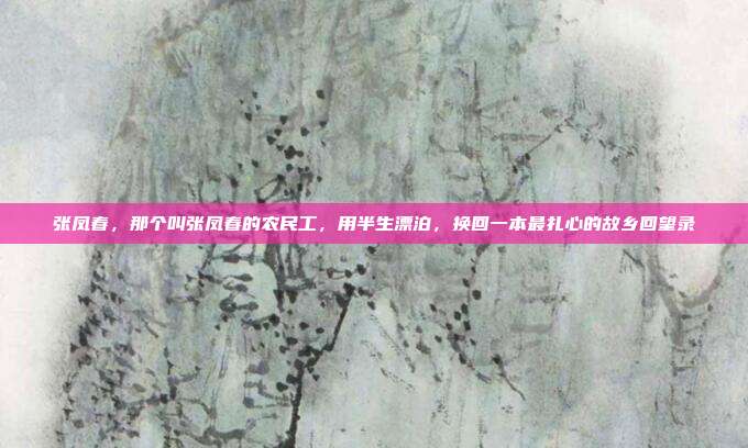 张凤春,那个叫张凤春的农民工,用半生漂泊,换回一本最扎心的故乡回望录