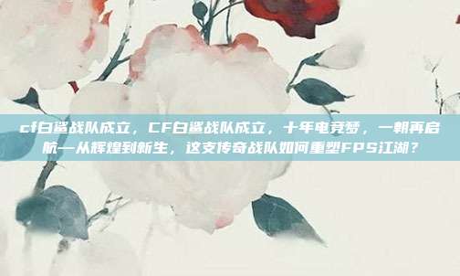 cf白鲨战队成立，CF白鲨战队成立，十年电竞梦，一朝再启航—从辉煌到新生，这支传奇战队如何重塑FPS江湖？
