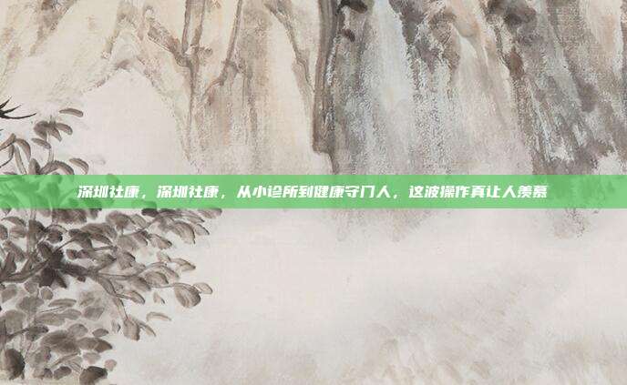 深圳社康，深圳社康，从小诊所到健康守门人，这波操作真让人羡慕