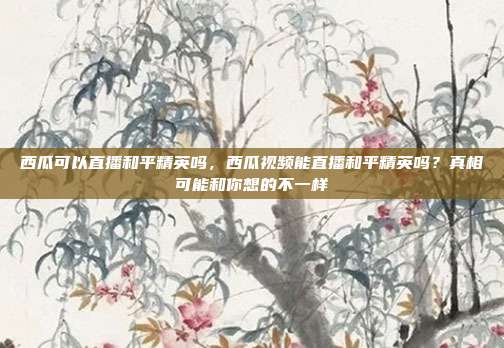 西瓜可以直播和平精英吗,西瓜视频能直播和平精英吗?真相可能和你想的不一样