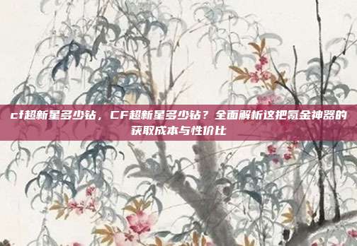 cf超新星多少钻,CF超新星多少钻?全面解析这把氪金神器的获取成本与性价比