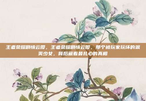 王者荣耀剧情云嘤,王者荣耀剧情云嘤,那个被玩家玩坏的飒爽少女,背后藏着最扎心的真相