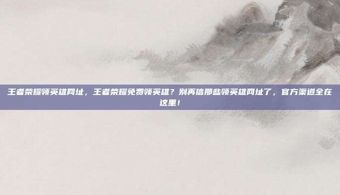 王者荣耀领英雄网址,王者荣耀免费领英雄?别再信那些领英雄网址了,官方渠道全在这里!