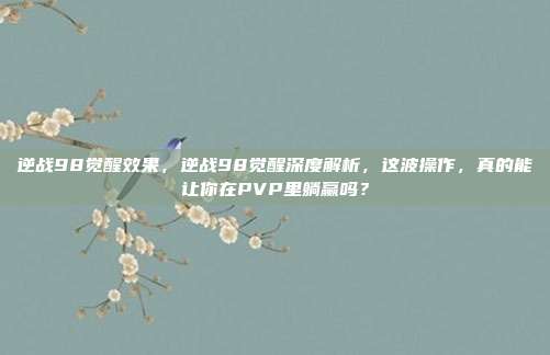 逆战98觉醒效果，逆战98觉醒深度解析，这波操作，真的能让你在PVP里躺赢吗？