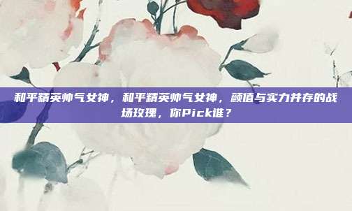 和平精英帅气女神,和平精英帅气女神,颜值与实力并存的战场玫瑰,你Pick谁?