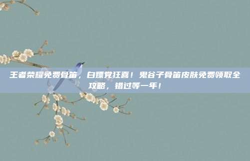 王者荣耀免费骨笛，白嫖党狂喜！鬼谷子骨笛皮肤免费领取全攻略，错过等一年！